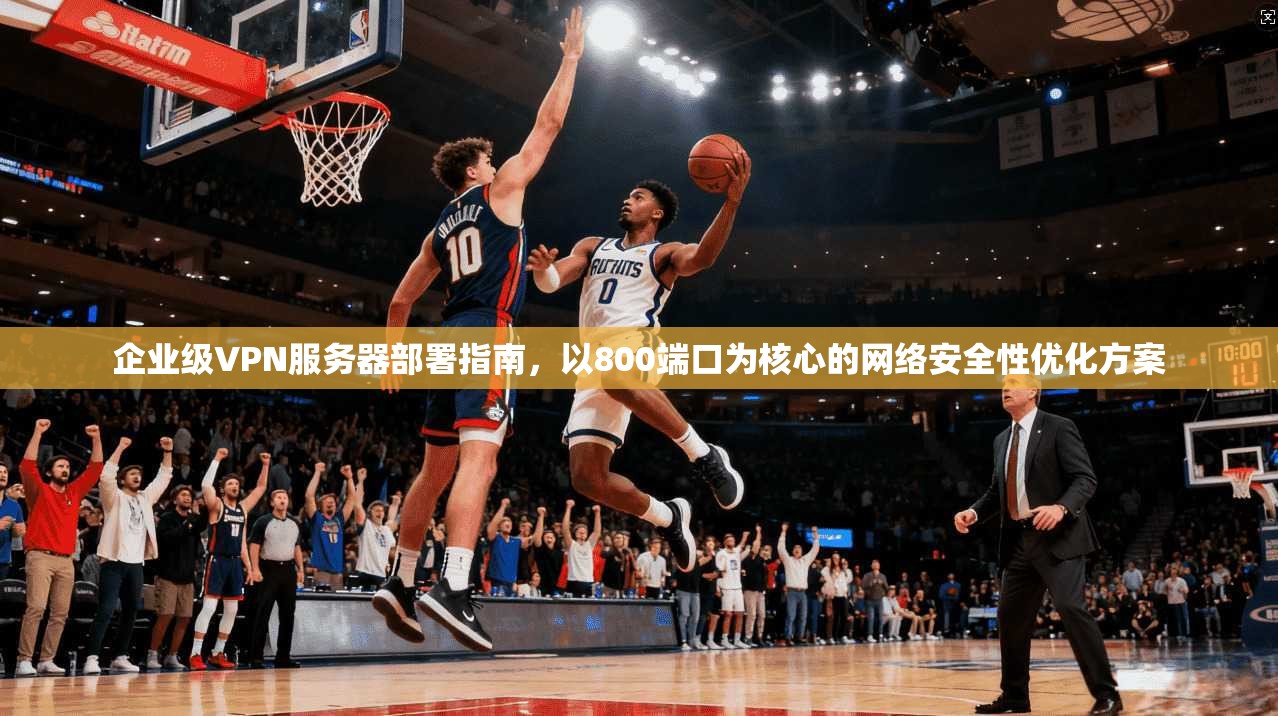 企业级VPN服务器部署指南，以800端口为核心的网络安全性优化方案