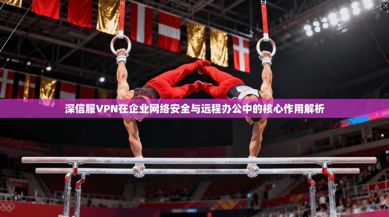 深信服VPN在企业网络安全与远程办公中的核心作用解析
