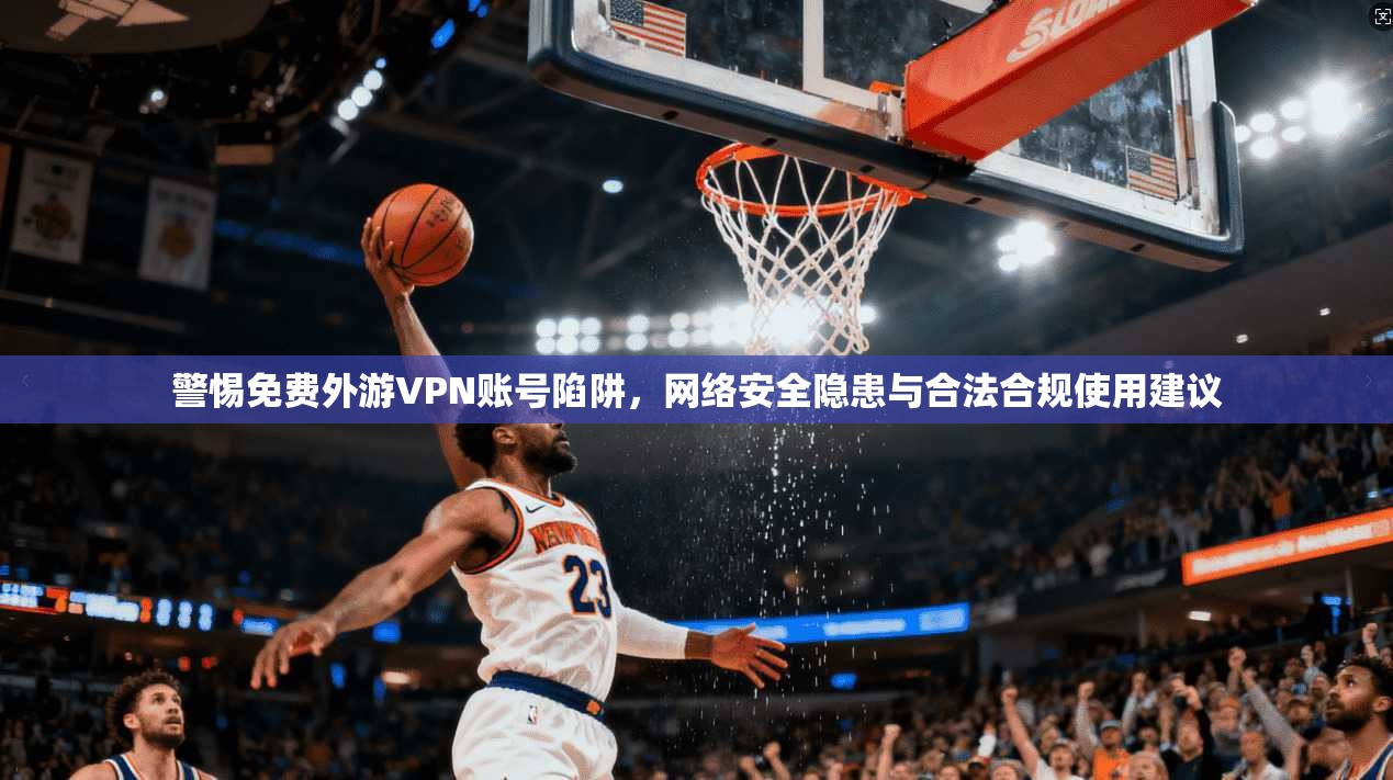 警惕免费外游VPN账号陷阱，网络安全隐患与合法合规使用建议
