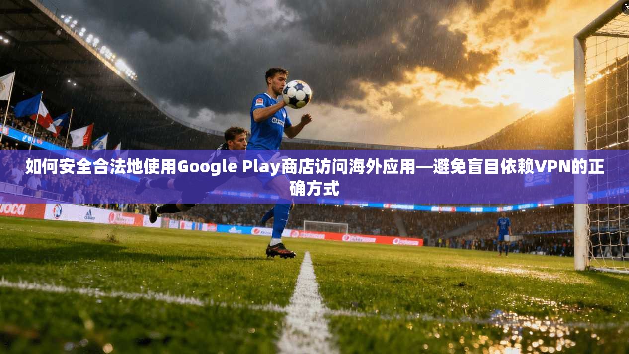如何安全合法地使用Google Play商店访问海外应用—避免盲目依赖VPN的正确方式