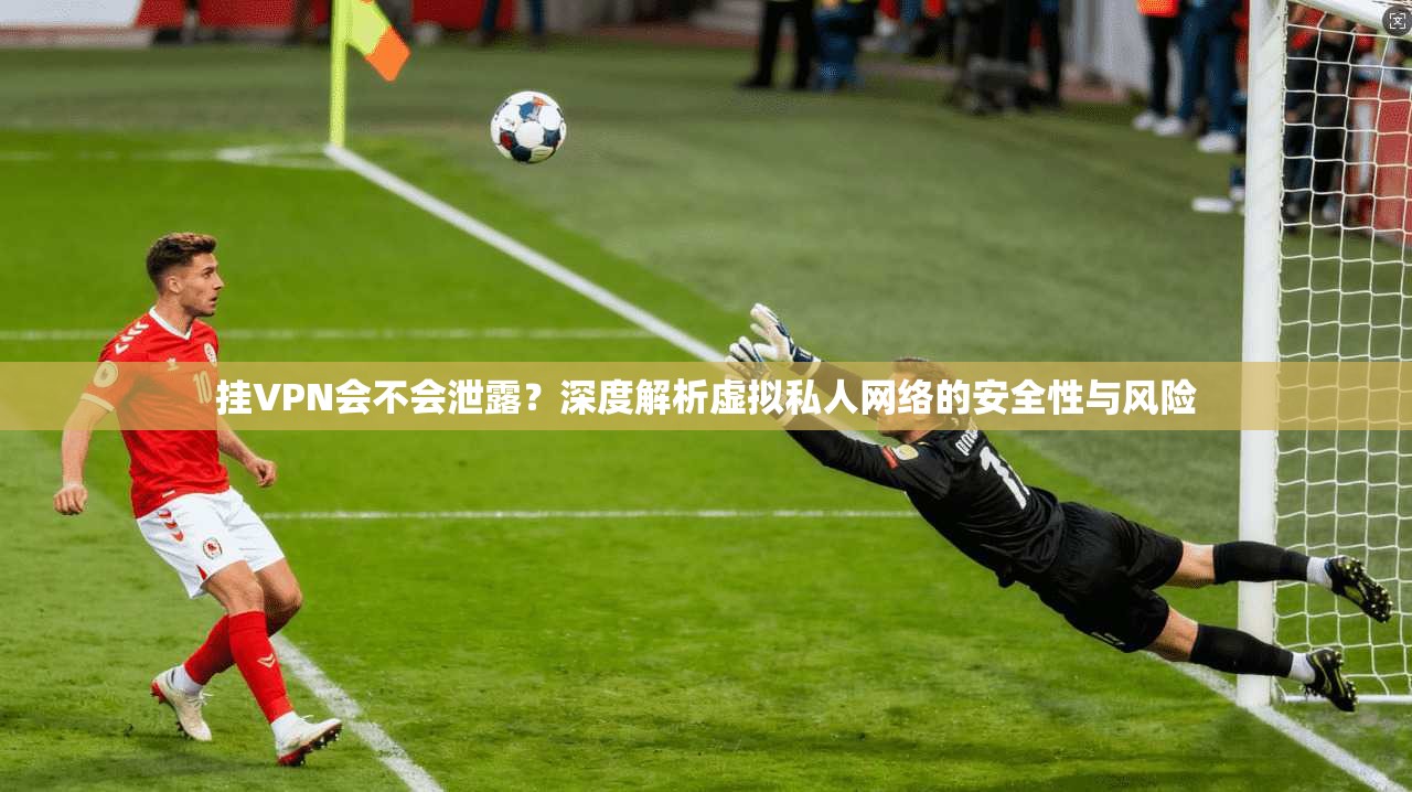 挂VPN会不会泄露？深度解析虚拟私人网络的安全性与风险