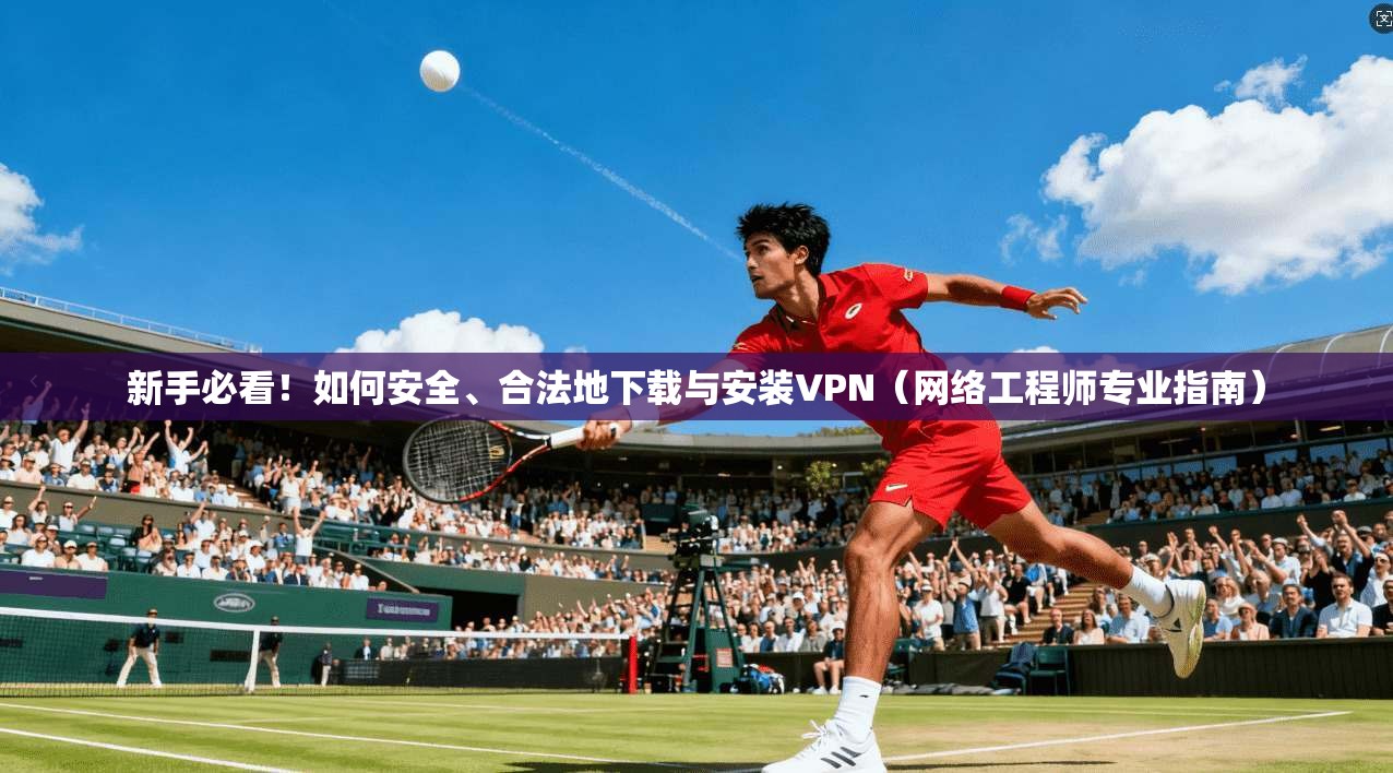 新手必看！如何安全、合法地下载与安装VPN（网络工程师专业指南）