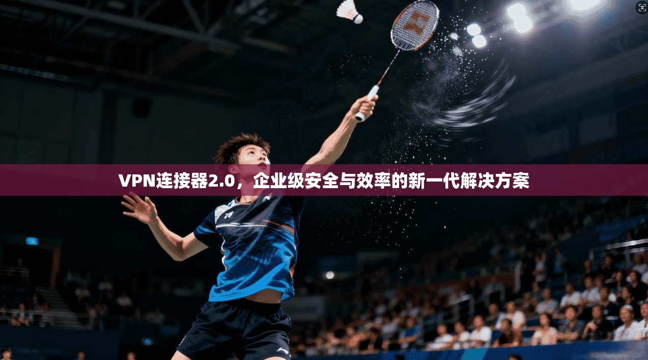 VPN连接器2.0，企业级安全与效率的新一代解决方案
