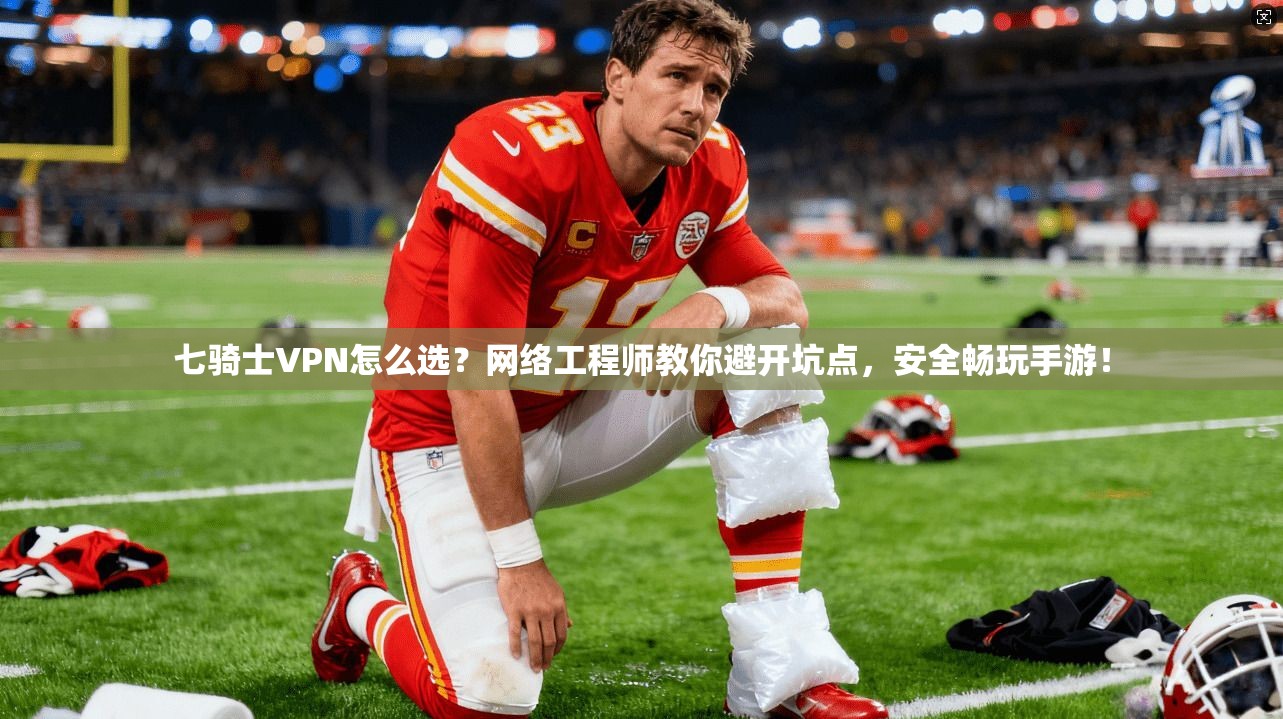 七骑士VPN怎么选？网络工程师教你避开坑点，安全畅玩手游！