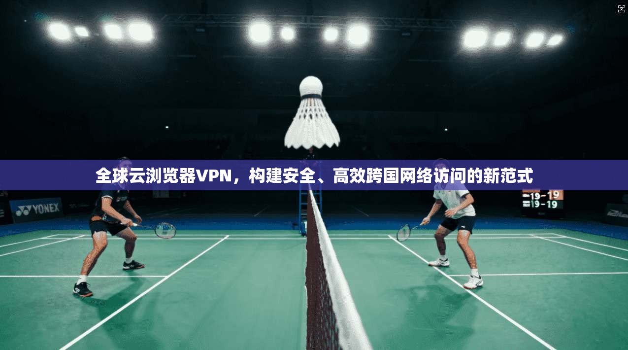 全球云浏览器VPN，构建安全、高效跨国网络访问的新范式