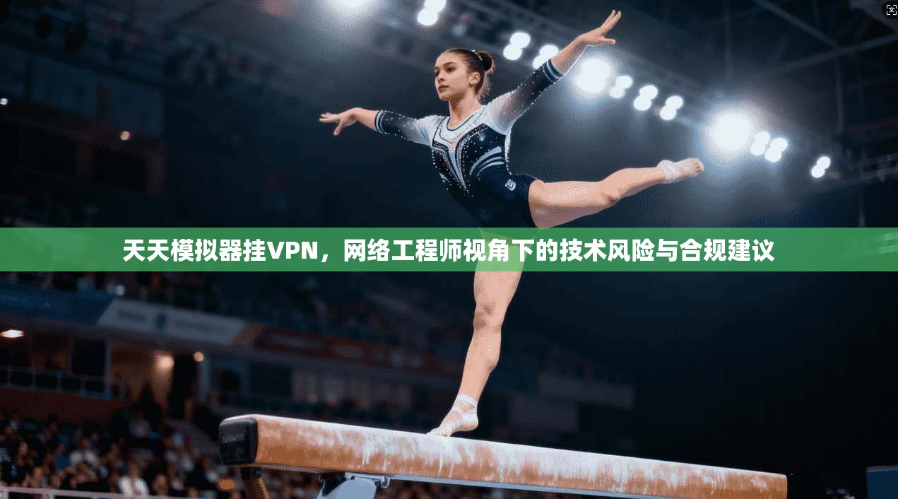 天天模拟器挂VPN，网络工程师视角下的技术风险与合规建议