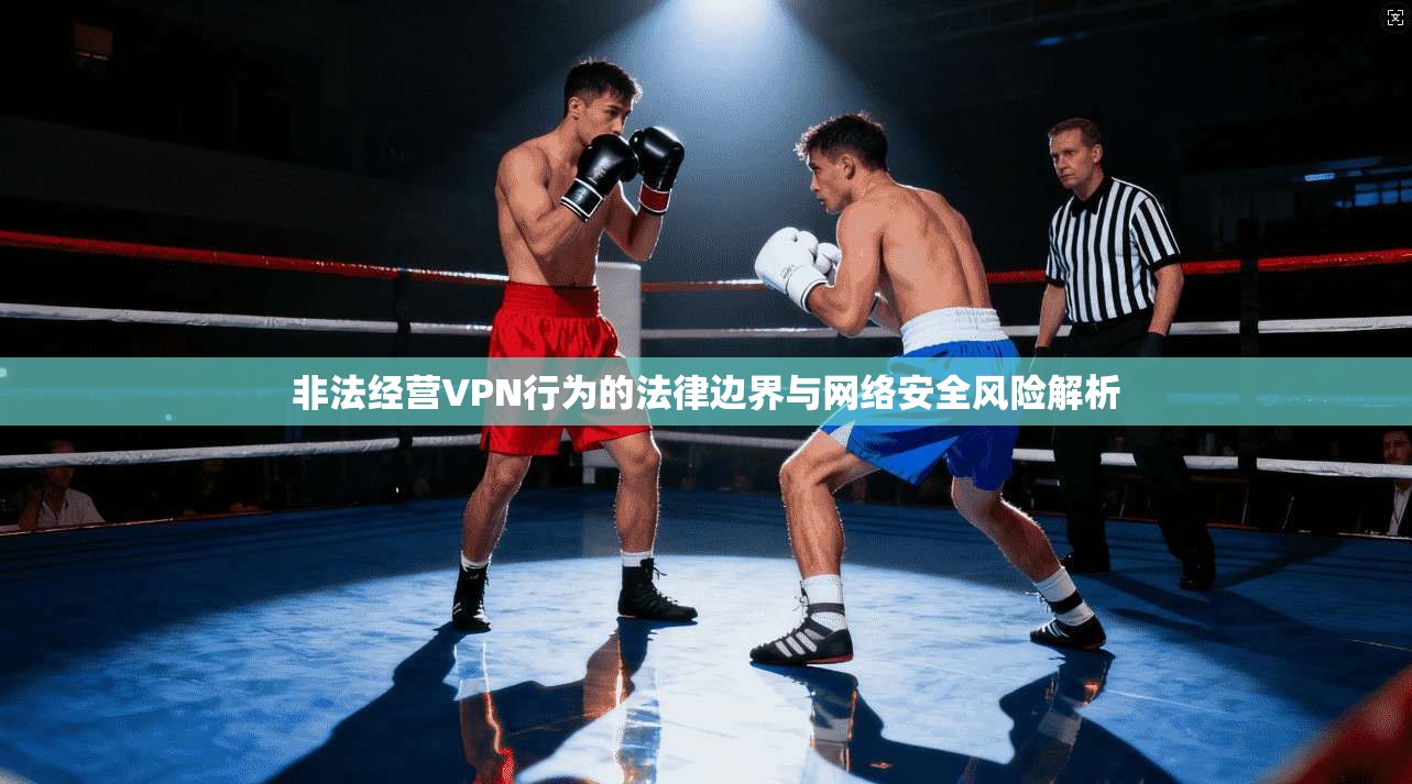 非法经营VPN行为的法律边界与网络安全风险解析