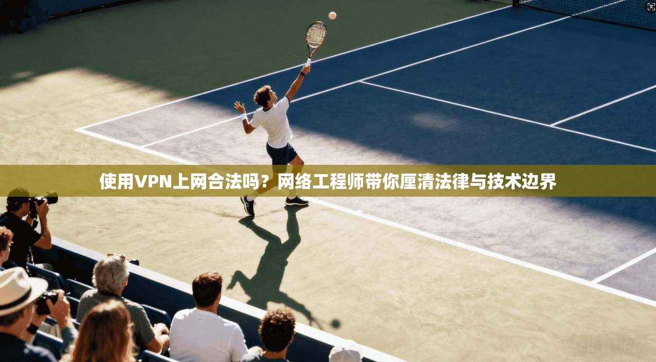 使用VPN上网合法吗？网络工程师带你厘清法律与技术边界