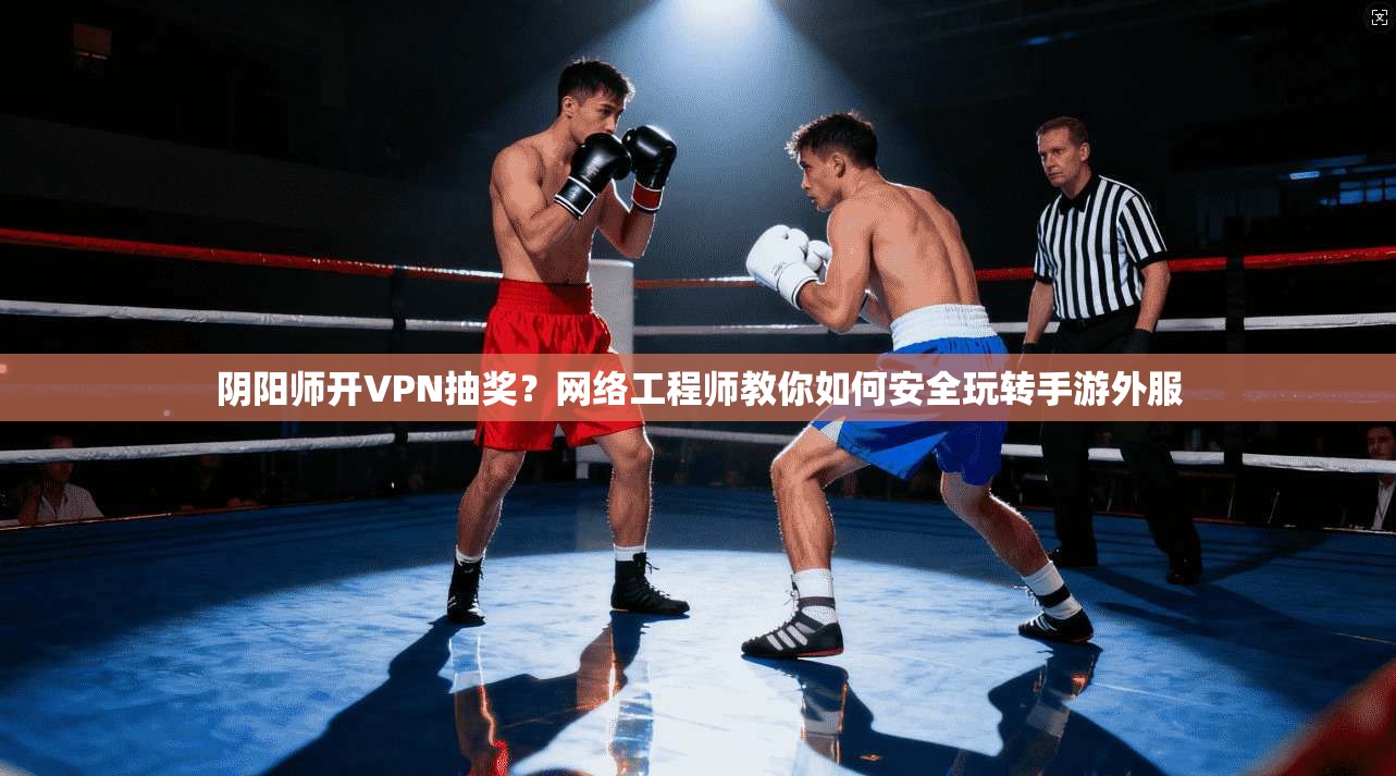 阴阳师开VPN抽奖？网络工程师教你如何安全玩转手游外服