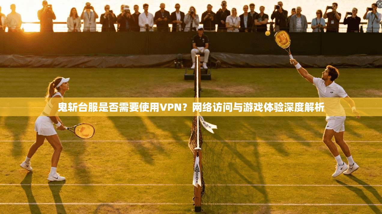 鬼斩台服是否需要使用VPN？网络访问与游戏体验深度解析