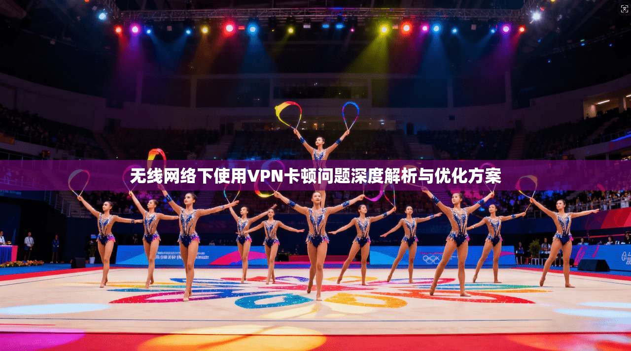 无线网络下使用VPN卡顿问题深度解析与优化方案