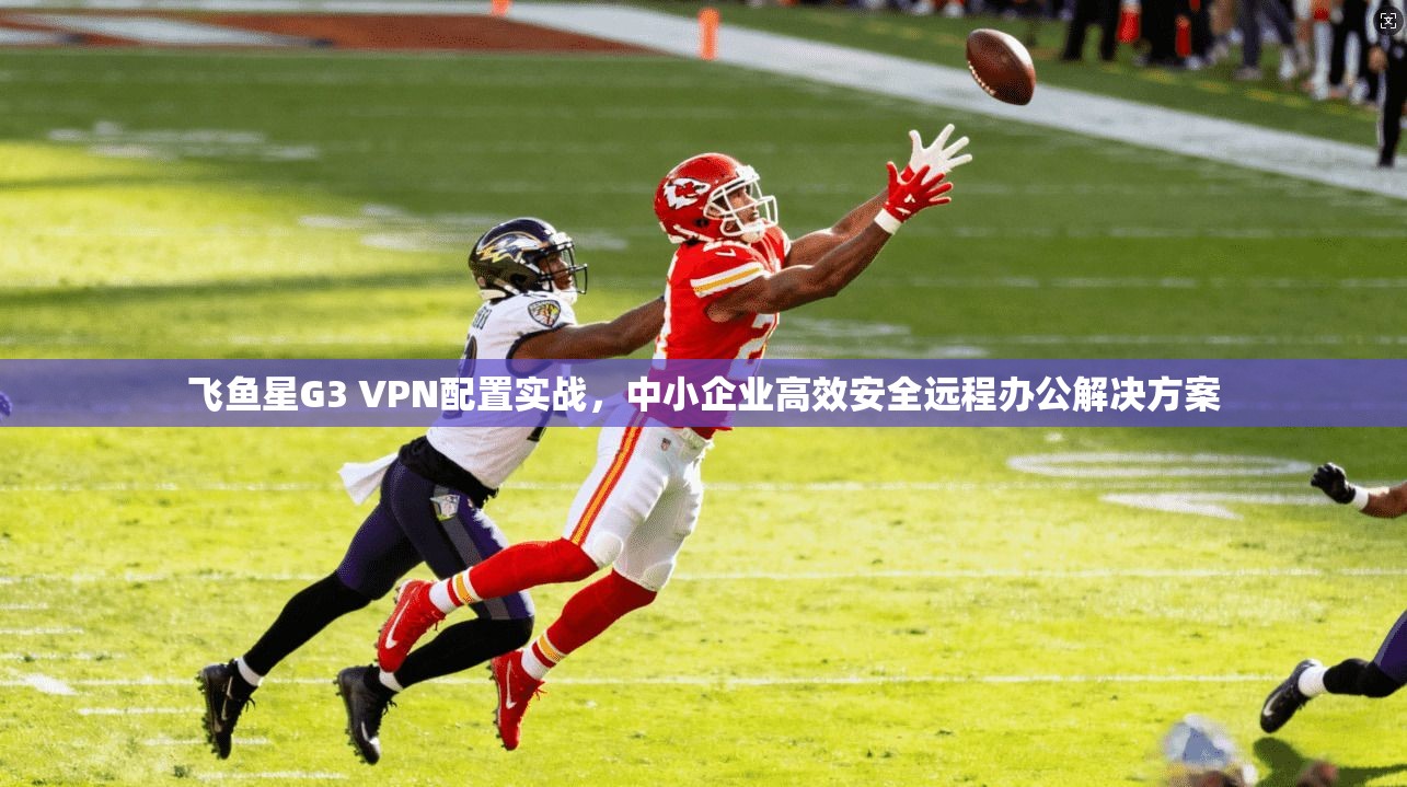 飞鱼星G3 VPN配置实战，中小企业高效安全远程办公解决方案