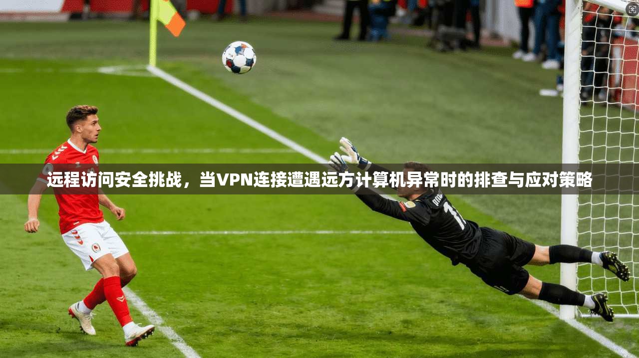 远程访问安全挑战，当VPN连接遭遇远方计算机异常时的排查与应对策略