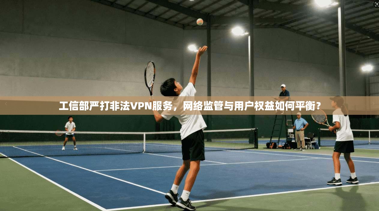 工信部严打非法VPN服务，网络监管与用户权益如何平衡？
