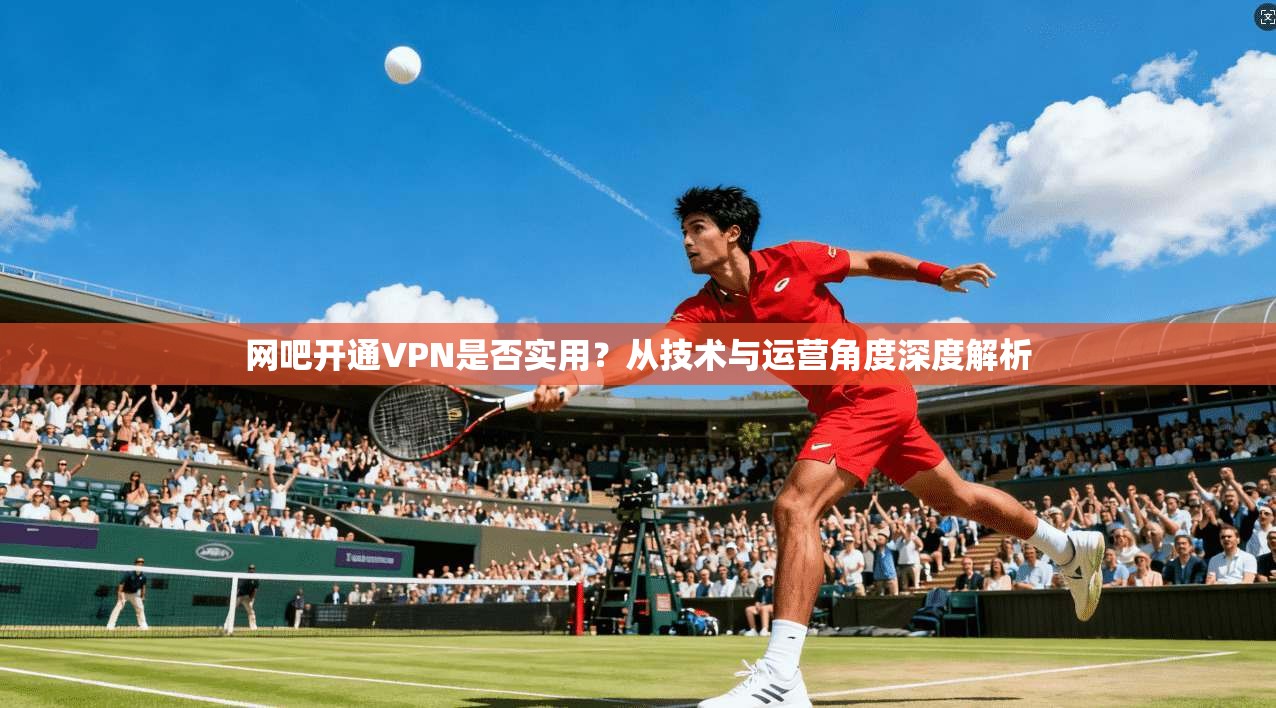 网吧开通VPN是否实用？从技术与运营角度深度解析