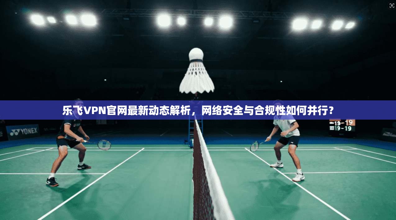 乐飞VPN官网最新动态解析，网络安全与合规性如何并行？