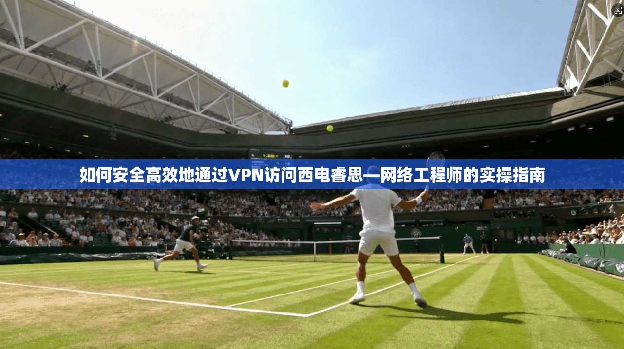 如何安全高效地通过VPN访问西电睿思—网络工程师的实操指南