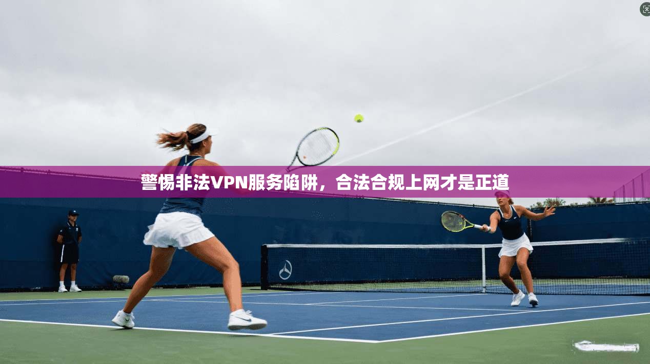 警惕非法VPN服务陷阱，合法合规上网才是正道