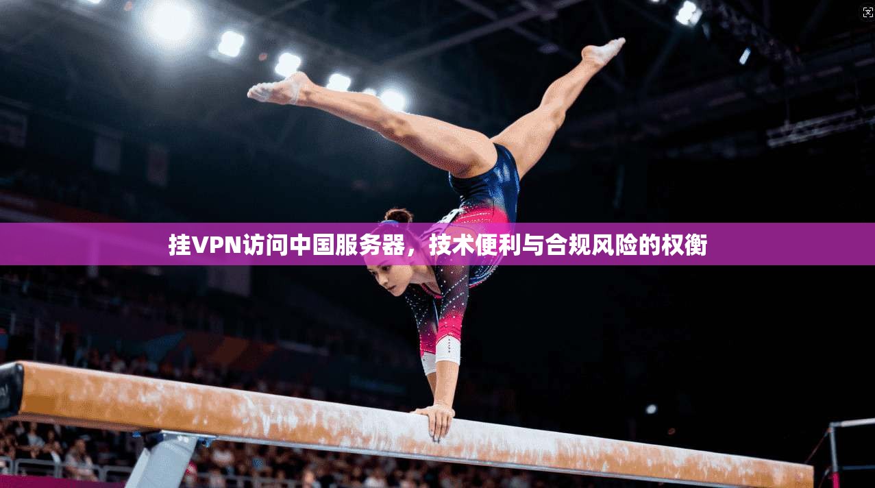 挂VPN访问中国服务器，技术便利与合规风险的权衡