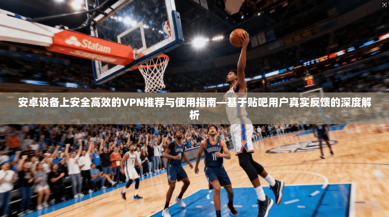 安卓设备上安全高效的VPN推荐与使用指南—基于贴吧用户真实反馈的深度解析