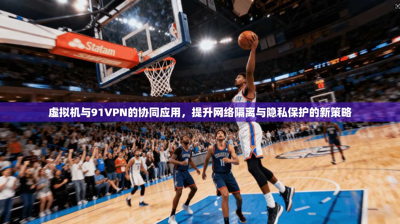 虚拟机与91VPN的协同应用，提升网络隔离与隐私保护的新策略