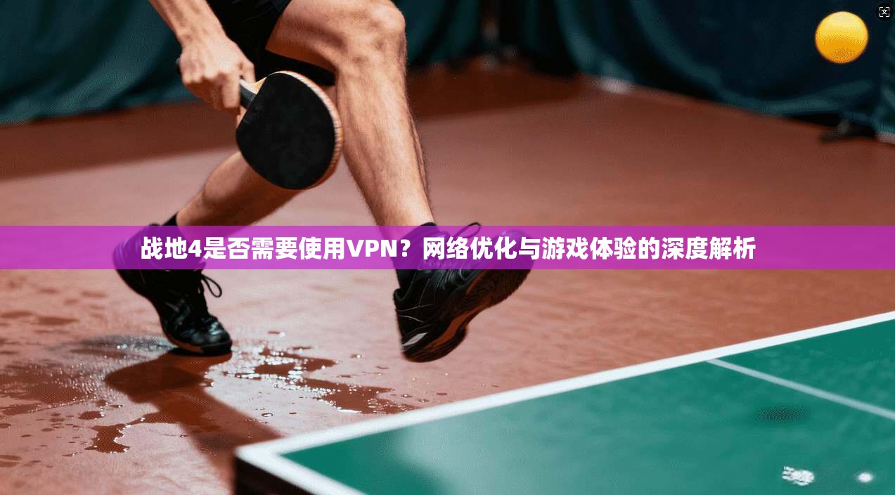 战地4是否需要使用VPN？网络优化与游戏体验的深度解析