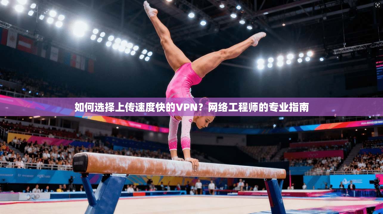 如何选择上传速度快的VPN？网络工程师的专业指南