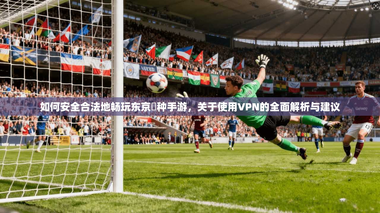 如何安全合法地畅玩东京喰种手游，关于使用VPN的全面解析与建议
