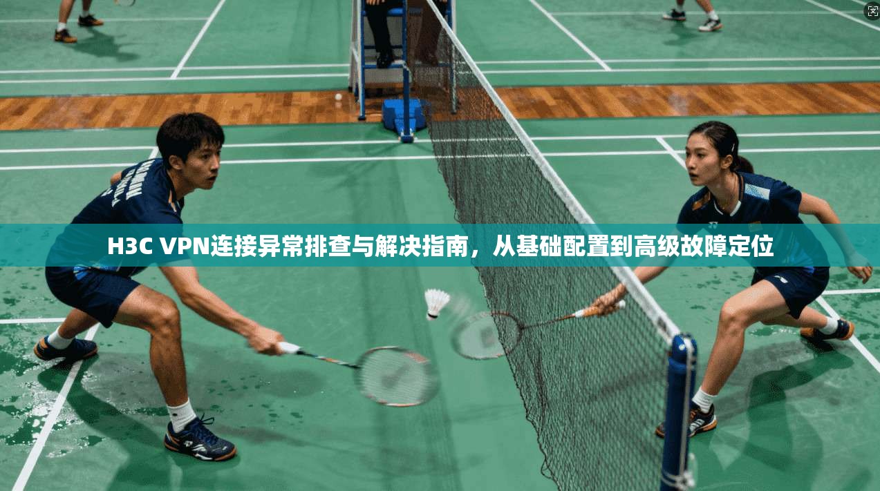 H3C VPN连接异常排查与解决指南，从基础配置到高级故障定位
