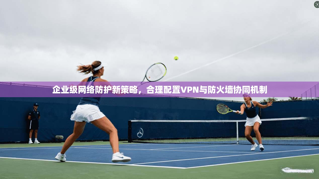 企业级网络防护新策略，合理配置VPN与防火墙协同机制