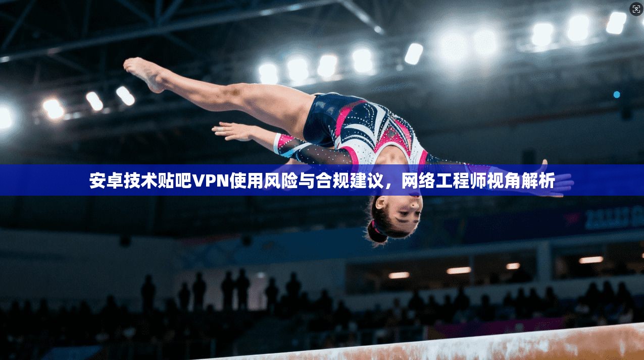 安卓技术贴吧VPN使用风险与合规建议，网络工程师视角解析