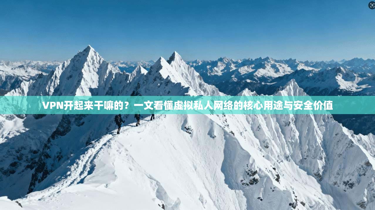 VPN开起来干嘛的？一文看懂虚拟私人网络的核心用途与安全价值