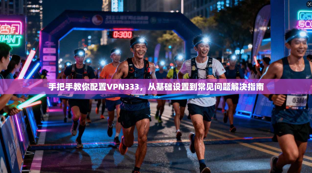 手把手教你配置VPN333，从基础设置到常见问题解决指南