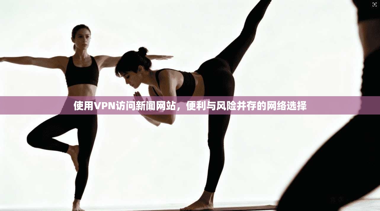 使用VPN访问新闻网站，便利与风险并存的网络选择