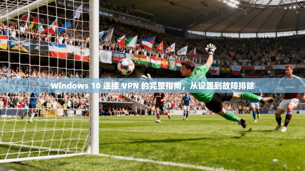 Windows 10 连接 VPN 的完整指南，从设置到故障排除