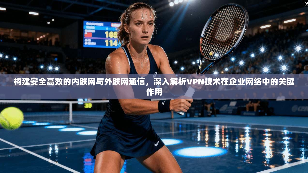 构建安全高效的内联网与外联网通信，深入解析VPN技术在企业网络中的关键作用