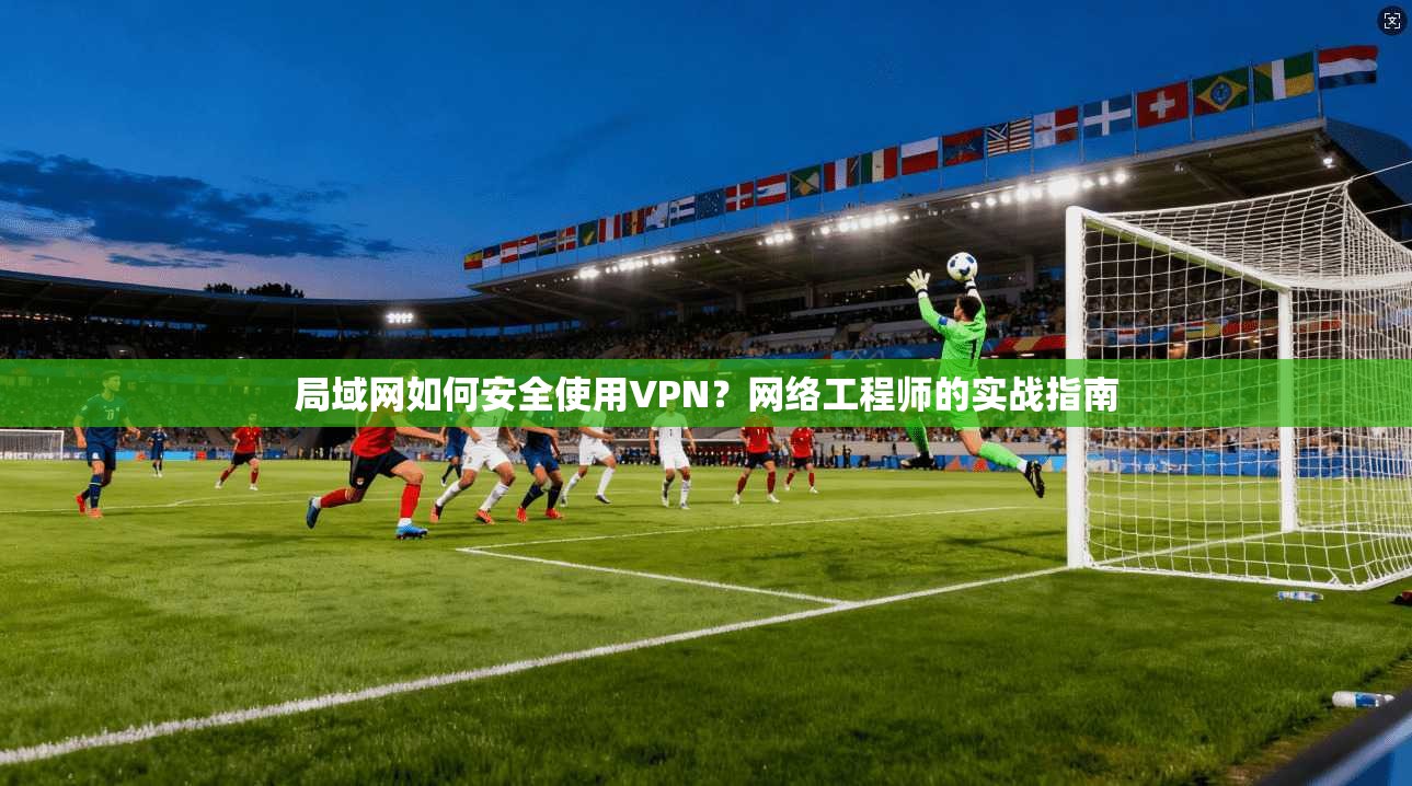 局域网如何安全使用VPN？网络工程师的实战指南