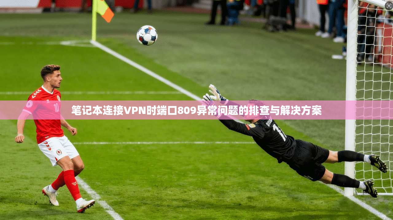 笔记本连接VPN时端口809异常问题的排查与解决方案