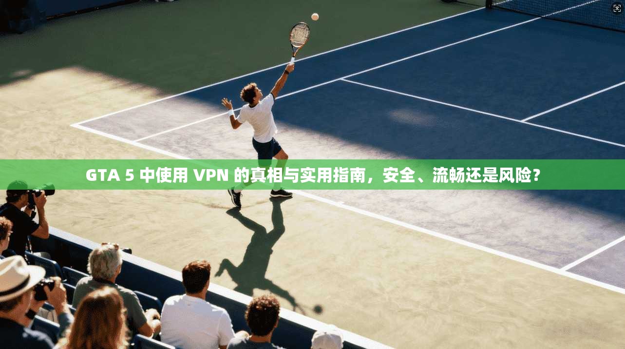 GTA 5 中使用 VPN 的真相与实用指南，安全、流畅还是风险？