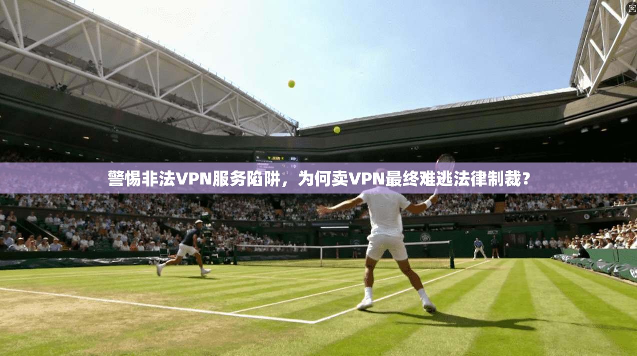 警惕非法VPN服务陷阱，为何卖VPN最终难逃法律制裁？