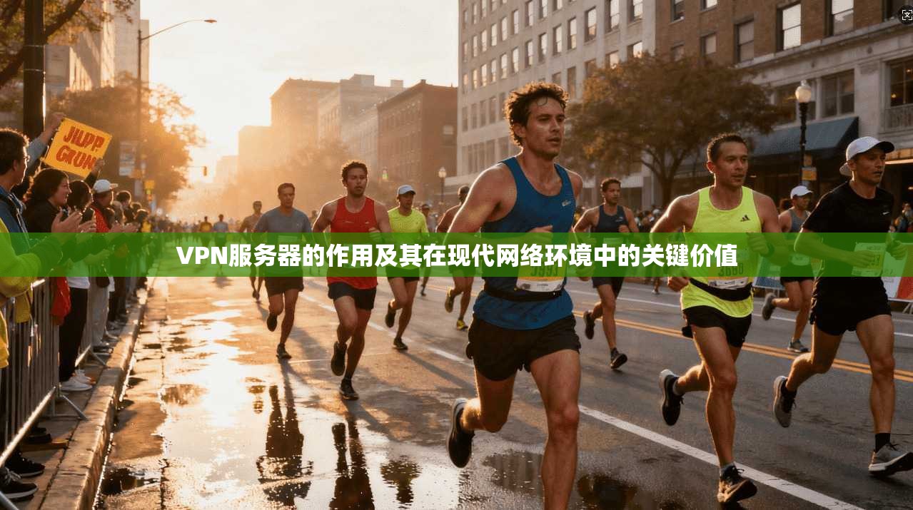 VPN服务器的作用及其在现代网络环境中的关键价值