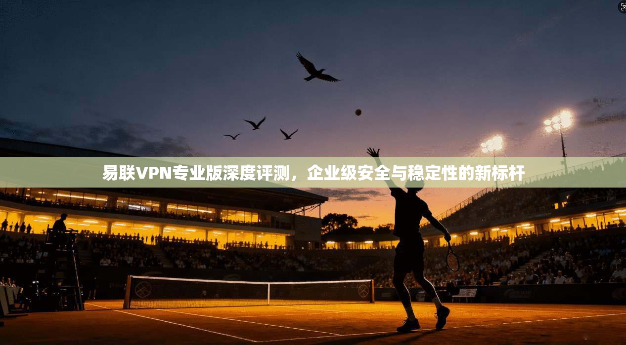 易联VPN专业版深度评测，企业级安全与稳定性的新标杆