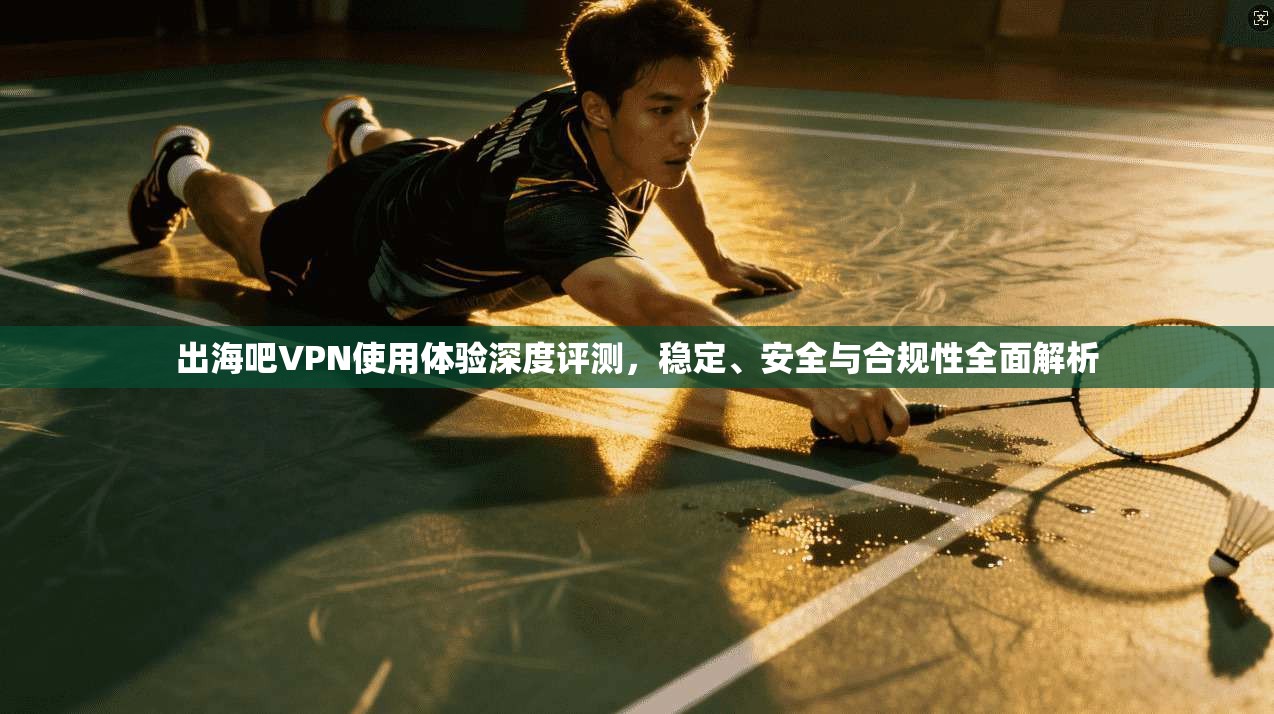 出海吧VPN使用体验深度评测，稳定、安全与合规性全面解析