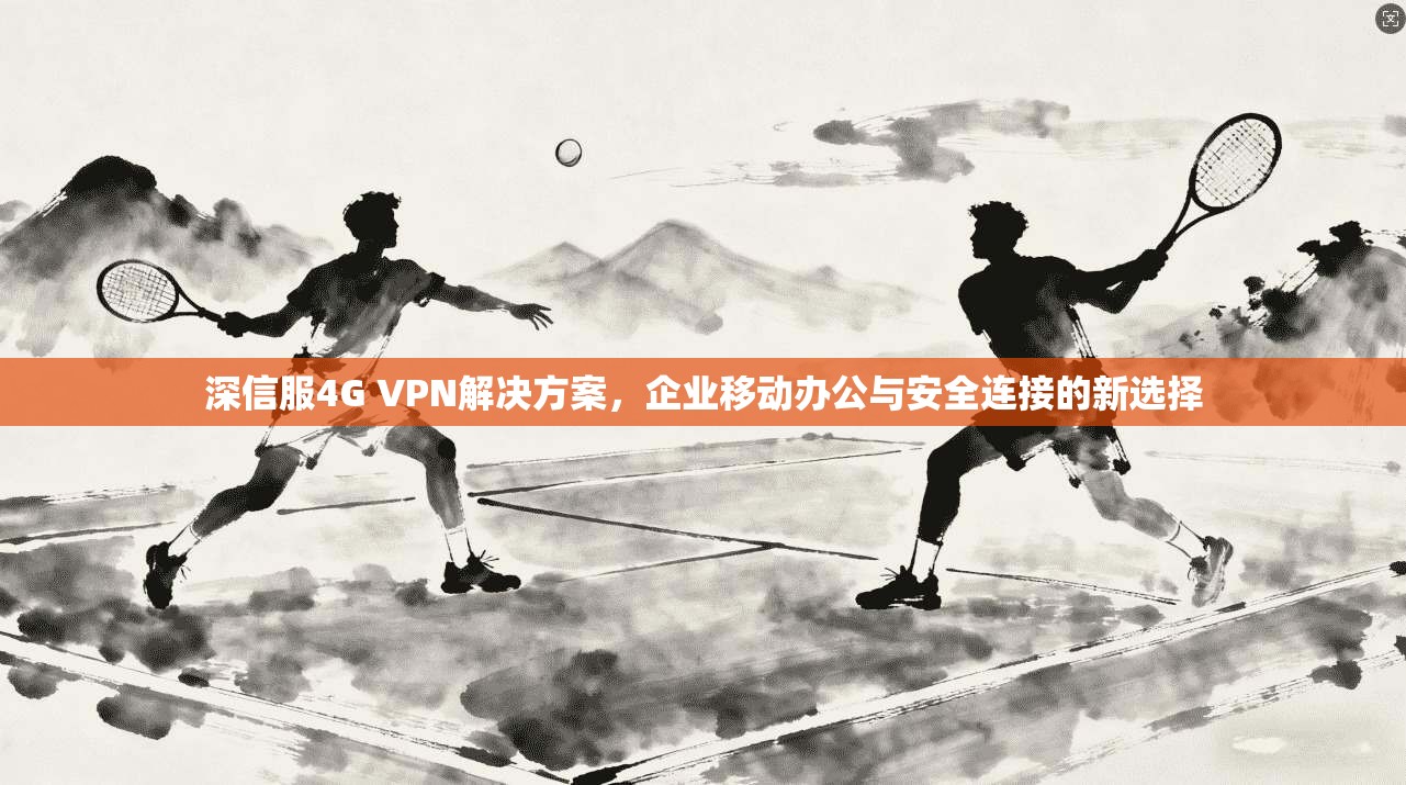 深信服4G VPN解决方案，企业移动办公与安全连接的新选择
