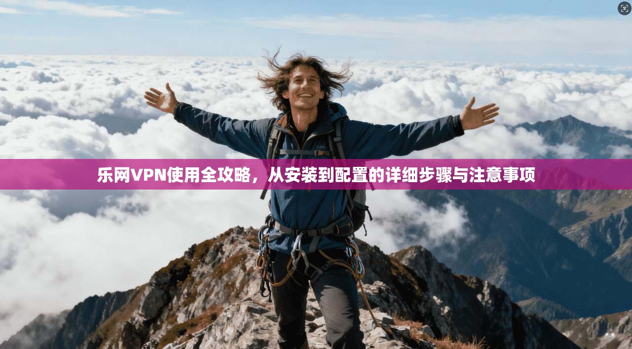 乐网VPN使用全攻略，从安装到配置的详细步骤与注意事项