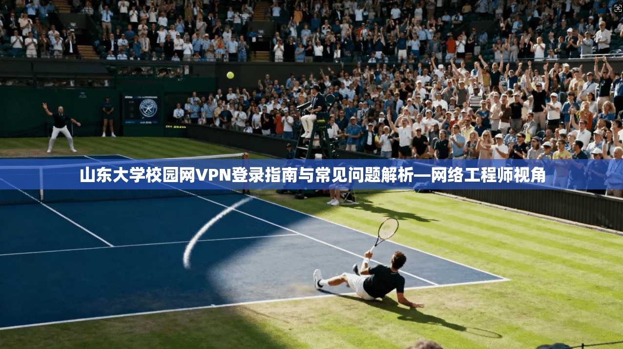 山东大学校园网VPN登录指南与常见问题解析—网络工程师视角