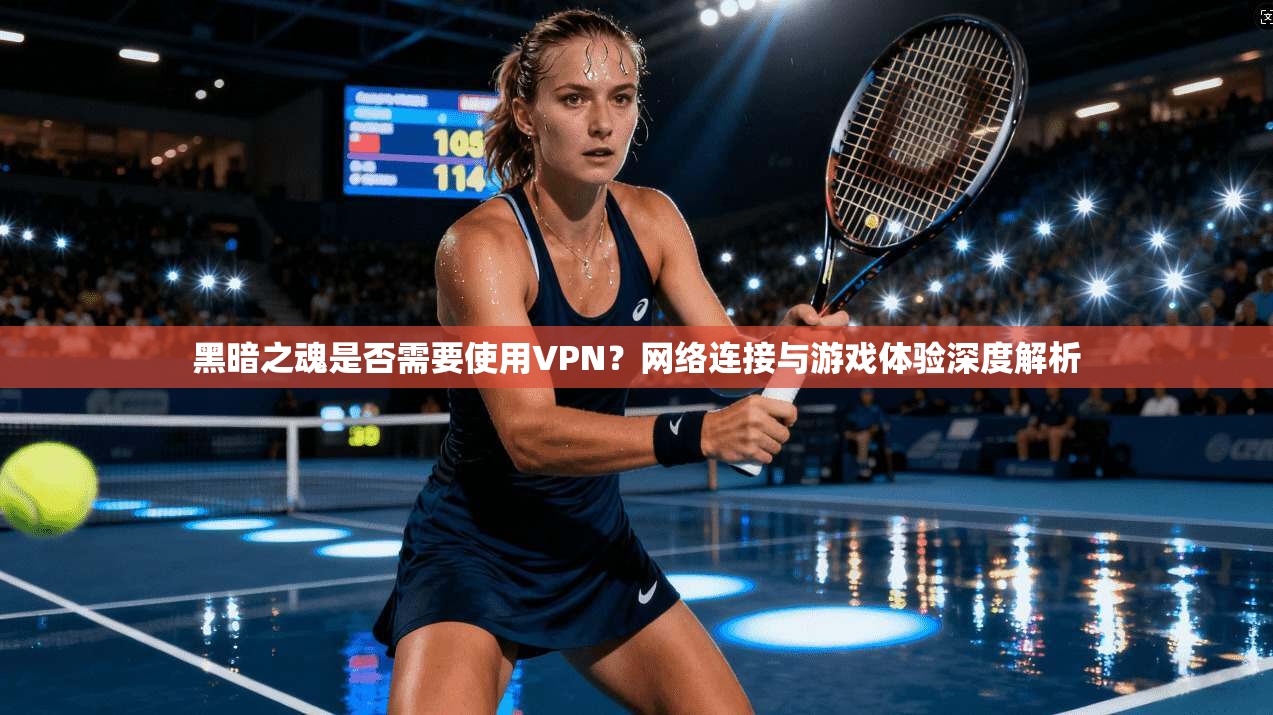 黑暗之魂是否需要使用VPN？网络连接与游戏体验深度解析  第1张