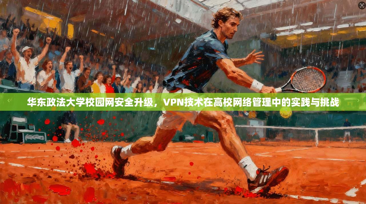 华东政法大学校园网安全升级，VPN技术在高校网络管理中的实践与挑战