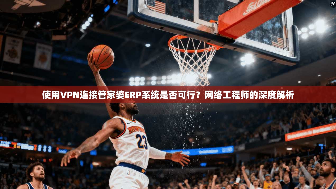 使用VPN连接管家婆ERP系统是否可行？网络工程师的深度解析