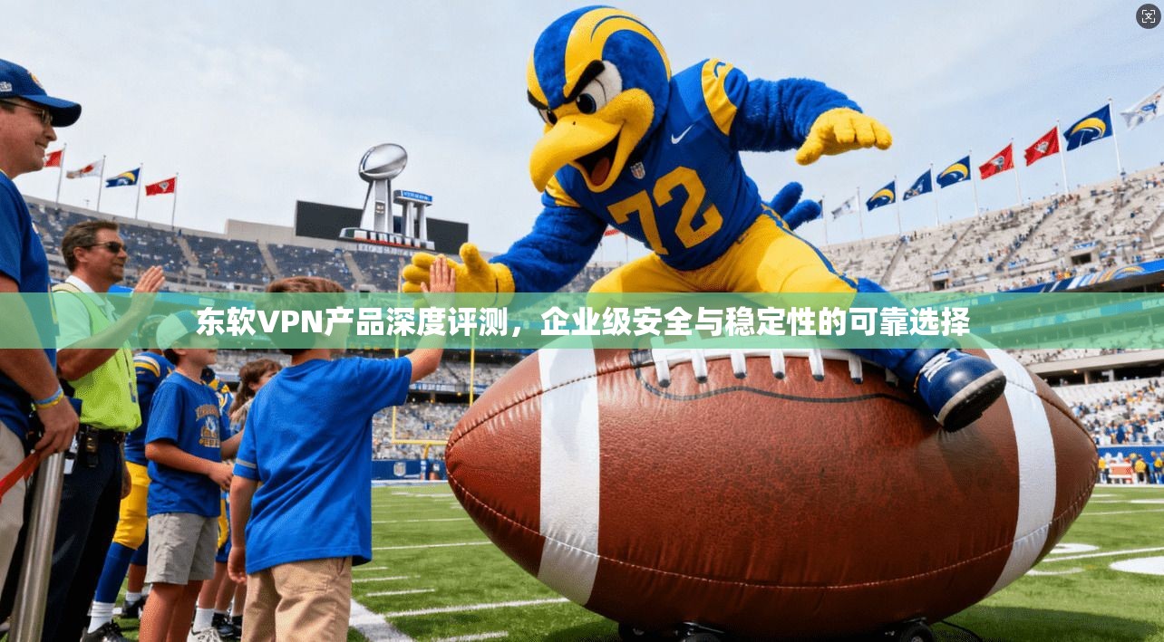 东软VPN产品深度评测，企业级安全与稳定性的可靠选择